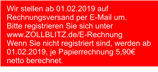 Wir stellen ab 01.02.2019 auf Rechnungsversand per E-Mail um. Bitte registrieren Sie sich unter www.ZOLLBLITZ.de/E-Rechnung Wenn Sie nicht registriert sind, werden ab 01.02.2019, je Papierrechnung 5,90€ netto berechnet.